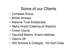Some of our Clients
•   Compass Group
•   British Airways
•   National Trust Enterprises
•   Alpha Airport Catering (6 Airports)
•   Crown Courts
•   Vauxhall Motors, Evans Halshaw
•   Clarins UK
•   500 Schools & Colleges, 120 Golf Clubs
 