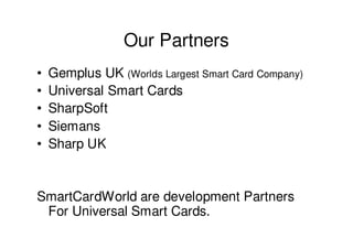 Our Partners
•   Gemplus UK (Worlds Largest Smart Card Company)
•   Universal Smart Cards
•   SharpSoft
•   Siemans
•   Sharp UK


SmartCardWorld are development Partners
 For Universal Smart Cards.
 