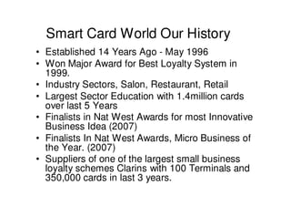 Smart Card World Our History
• Established 14 Years Ago - May 1996
• Won Major Award for Best Loyalty System in
  1999.
• Industry Sectors, Salon, Restaurant, Retail
• Largest Sector Education with 1.4million cards
  over last 5 Years
• Finalists in Nat West Awards for most Innovative
  Business Idea (2007)
• Finalists In Nat West Awards, Micro Business of
  the Year. (2007)
• Suppliers of one of the largest small business
  loyalty schemes Clarins with 100 Terminals and
  350,000 cards in last 3 years.
 