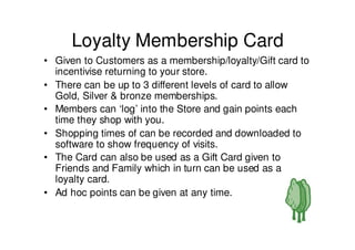 Loyalty Membership Card
• Given to Customers as a membership/loyalty/Gift card to
  incentivise returning to your store.
• There can be up to 3 different levels of card to allow
  Gold, Silver & bronze memberships.
• Members can ‘log’ into the Store and gain points each
  time they shop with you.
• Shopping times of can be recorded and downloaded to
  software to show frequency of visits.
• The Card can also be used as a Gift Card given to
  Friends and Family which in turn can be used as a
  loyalty card.
• Ad hoc points can be given at any time.
 