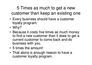 5 Times as much to get a new
 customer than keep an existing one
• Every business should have a customer
  loyalty program.
• Why?
• Because it costs five times as much money
  to find a new customer than it does to get a
  current customer to come back and do
  business with you.
• 5 times the amount!
• That alone is enough reason to have a
  customer loyalty program.
 