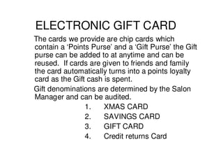 ELECTRONIC GIFT CARD
The cards we provide are chip cards which
contain a ‘Points Purse’ and a ‘Gift Purse’ the Gift
purse can be added to at anytime and can be
reused. If cards are given to friends and family
the card automatically turns into a points loyalty
card as the Gift cash is spent.
Gift denominations are determined by the Salon
Manager and can be audited.
                1.    XMAS CARD
                2.    SAVINGS CARD
                3.    GIFT CARD
                4.    Credit returns Card
 