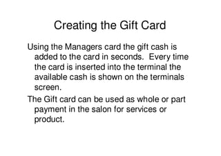Creating the Gift Card
Using the Managers card the gift cash is
 added to the card in seconds. Every time
 the card is inserted into the terminal the
 available cash is shown on the terminals
 screen.
The Gift card can be used as whole or part
 payment in the salon for services or
 product.
 