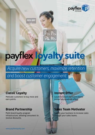www.payflexloyalty.com
Acquire new customers, maximize retention
and boost customer engagement
Classic Loyalty
Motivate customers to buy more and
earn points.
Instant Offer
Location-based and event-based
instant personalized offers.
Sales Team Motivator
Gamify your business to increase sales
through your sales teams.
Brand Partnership
Multi-brand loyalty program
infrastructure, allowing consumers to
receive discounts.
 