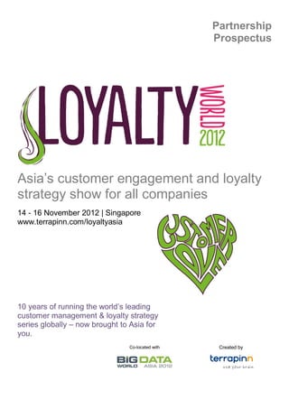 Partnership
                                                  Prospectus




Asia’s customer engagement and loyalty
strategy show for all companies
14 - 16 November 2012 | Singapore
www.terrapinn.com/loyaltyasia




10 years of running the world’s leading
customer management & loyalty strategy
series globally – now brought to Asia for
you.
                                Co-located with    Created by
 