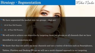 Strategy - Segmentation
We have segmented the market into two groups – that are:
1. 25-34 Year Old Females
2. 25 – 40 Year Old Females
We will seek to achieve our objectives by targeting these two groups on all channels that we have
identified in our promotions mix.
We know that they are active on many channels and use a variety of devices such as Smartphones,
Tablets, Phablets and Desktop PCs so we will use a multi-channel approach in our targeting
 