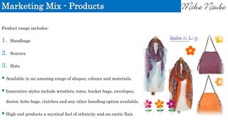 Marketing Mix - Products
Product range includes:
1. Handbags
2. Scarves
3. Hats
 Available in an amazing range of shapes, colours and materials.
 Innovative styles include wristlets, totes, bucket bags, envelopes,
doctor, hobo bags, clutches and any other handbag option available.
 High end products a mystical feel of ethnicity and an exotic flair.
 