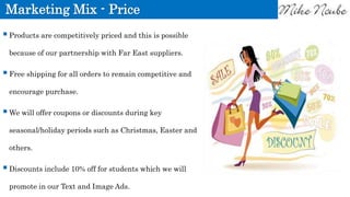 Marketing Mix - Price
Products are competitively priced and this is possible
because of our partnership with Far East suppliers.
Free shipping for all orders to remain competitive and
encourage purchase.
We will offer coupons or discounts during key
seasonal/holiday periods such as Christmas, Easter and
others.
Discounts include 10% off for students which we will
promote in our Text and Image Ads.
 