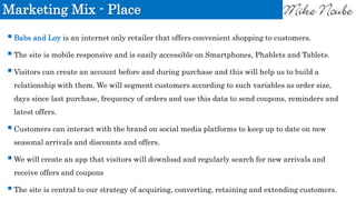 Marketing Mix - Place
Babs and Loy is an internet only retailer that offers convenient shopping to customers.
The site is mobile responsive and is easily accessible on Smartphones, Phablets and Tablets.
Visitors can create an account before and during purchase and this will help us to build a
relationship with them. We will segment customers according to such variables as order size,
days since last purchase, frequency of orders and use this data to send coupons, reminders and
latest offers.
Customers can interact with the brand on social media platforms to keep up to date on new
seasonal arrivals and discounts and offers.
We will create an app that visitors will download and regularly search for new arrivals and
receive offers and coupons
The site is central to our strategy of acquiring, converting, retaining and extending customers.
 