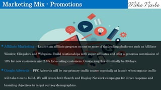 Marketing Mix - Promotions
Affiliate Marketing – Launch an affiliate program on one or more of the leading platforms such as Affiliate
Window, Clixgalore and Webgains. Build relationships with super affiliates and offer a generous commission of
10% for new customers and 2.5% for existing customers. Cookie length will initially be 30 days.
Google Adwords – PPC Adwords will be our primary traffic source especially at launch when organic traffic
will take time to build. We will create both Search and Display Network campaigns for direct response and
branding objectives to target our key demographics.
 