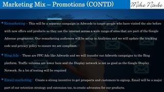 Marketing Mix – Promotions (CONTD)
Remarketing – This will be a separate campaign in Adwords to target people who have visited the site before
with new offers and products as they use the internet across a wide range of sites that are part of the Google
Adsense programme. Our remarketing audiences will be setup in Analytics and we will update the tracking
code and privacy policy to ensure we are compliant.
Bing Ads – These are PPC Ads like Adwords and we will transfer our Adwords campaigns to the Bing
platform. Traffic volumes are lower here and the Display network is not as good as the Google Display
Network. So a lot of testing will be required
Email marketing - Create a strong incentive to get prospects and customers to signup. Email will be a major
part of our retention strategy and extension too, to create advocates for our products.
 
