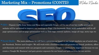 Marketing Mix – Promotions (CONTD)
SEO – Organic traffic from Yahoo and Bing and especially Google will be one of our key traffic sources, so
website will be optimised to improve our rankings to Page 1 for keywords. Some work undertaken will be off-
page optimisation and on-page optimisation such as Title tags, content updates, image alt tags, meta tags etc
Social Media – The main platforms we will have a presence on based on our target markets use of social sites
are Facebook, Twitter and Google+. We will work with a freelancer that will promote our brand, products, offers
and discounts and connect with our prospects and customers. Google+ is particularly important because we can
create a ‘Google My Business’ and gain greater exposure for our brand and gain reviews for our service.
 