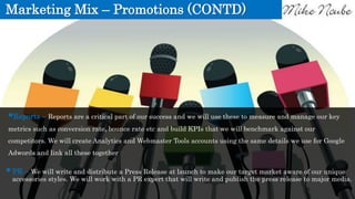 Marketing Mix – Promotions (CONTD)
PR – We will write and distribute a Press Release at launch to make our target market aware of our unique
accessories styles. We will work with a PR expert that will write and publish the press release to major media.
Reports – Reports are a critical part of our success and we will use these to measure and manage our key
metrics such as conversion rate, bounce rate etc and build KPIs that we will benchmark against our
competitors. We will create Analytics and Webmaster Tools accounts using the same details we use for Google
Adwords and link all these together
 