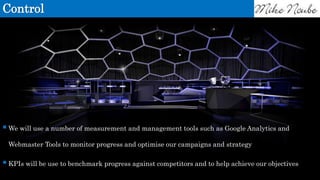 Control
We will use a number of measurement and management tools such as Google Analytics and
Webmaster Tools to monitor progress and optimise our campaigns and strategy
KPIs will be use to benchmark progress against competitors and to help achieve our objectives
 