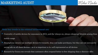 Some key trends in the external environment are:
 Centrality of mobile devices for consumers in 2015, and the ‘always on, always shopping’ lifestyle arising from
mobile usage
 Smartphone owners use multiple devices to research, shop and make purchases, but they are not necessarily
seeing ads on all these devices – so it is important to be well represented on all devices
 Research by Guess.com reveals that customers often respond better to free shipping than a discount offer.
MARKETING AUDIT
 