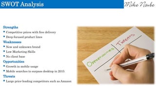 SWOT Analysis
Strengths
 Competitive prices with free delivery
 Deep focused product lines
Weaknesses
 New and unknown brand
 Low Marketing Skills
 No client base
Opportunities
 Growth in mobile usage
 Mobile searches to surpass desktop in 2015
Threats
 Large price-leading competitors such as Amazon
 