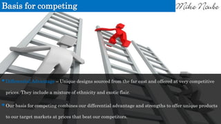 Basis for competing
Differential Advantage – Unique designs sourced from the far east and offered at very competitive
prices. They include a mixture of ethnicity and exotic flair.
Our basis for competing combines our differential advantage and strengths to offer unique products
to our target markets at prices that beat our competitors.
 