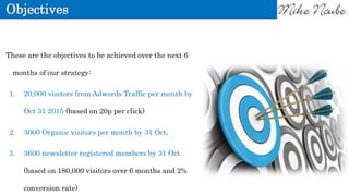 Objectives
These are the objectives to be achieved over the next 6
months of our strategy:
1. 20,000 visitors from Adwords Traffic per month by
Oct 31 2015 (based on 20p per click)
2. 3000 Organic visitors per month by 31 Oct.
3. 3600 newsletter registered members by 31 Oct
(based on 180,000 visitors over 6 months and 2%
conversion rate)
 
