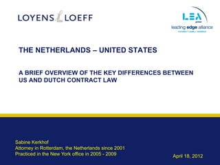 THE NETHERLANDS – UNITED STATES


 A BRIEF OVERVIEW OF THE KEY DIFFERENCES BETWEEN
 US AND DUTCH CONTRACT LAW




Sabine Kerkhof
Attorney in Rotterdam, the Netherlands since 2001
Practiced in the New York office in 2005 - 2009     April 18, 2012
 