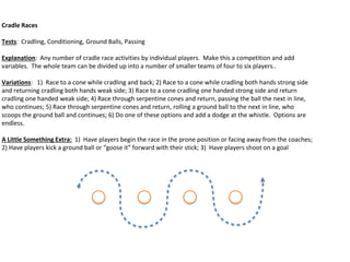 Cradle Races
Tests: Cradling, Conditioning, Ground Balls, Passing
Explanation: Any number of cradle race activities by individual players. Make this a competition and add
variables. The whole team can be divided up into a number of smaller teams of four to six players..
Variations: 1) Race to a cone while cradling and back; 2) Race to a cone while cradling both hands strong side
and returning cradling both hands weak side; 3) Race to a cone cradling one handed strong side and return
cradling one handed weak side; 4) Race through serpentine cones and return, passing the ball the next in line,
who continues; 5) Race through serpentine cones and return, rolling a ground ball to the next in line, who
scoops the ground ball and continues; 6) Do one of these options and add a dodge at the whistle. Options are
endless.
A Little Something Extra: 1) Have players begin the race in the prone position or facing away from the coaches;
2) Have players kick a ground ball or “goose it” forward with their stick; 3) Have players shoot on a goal
 