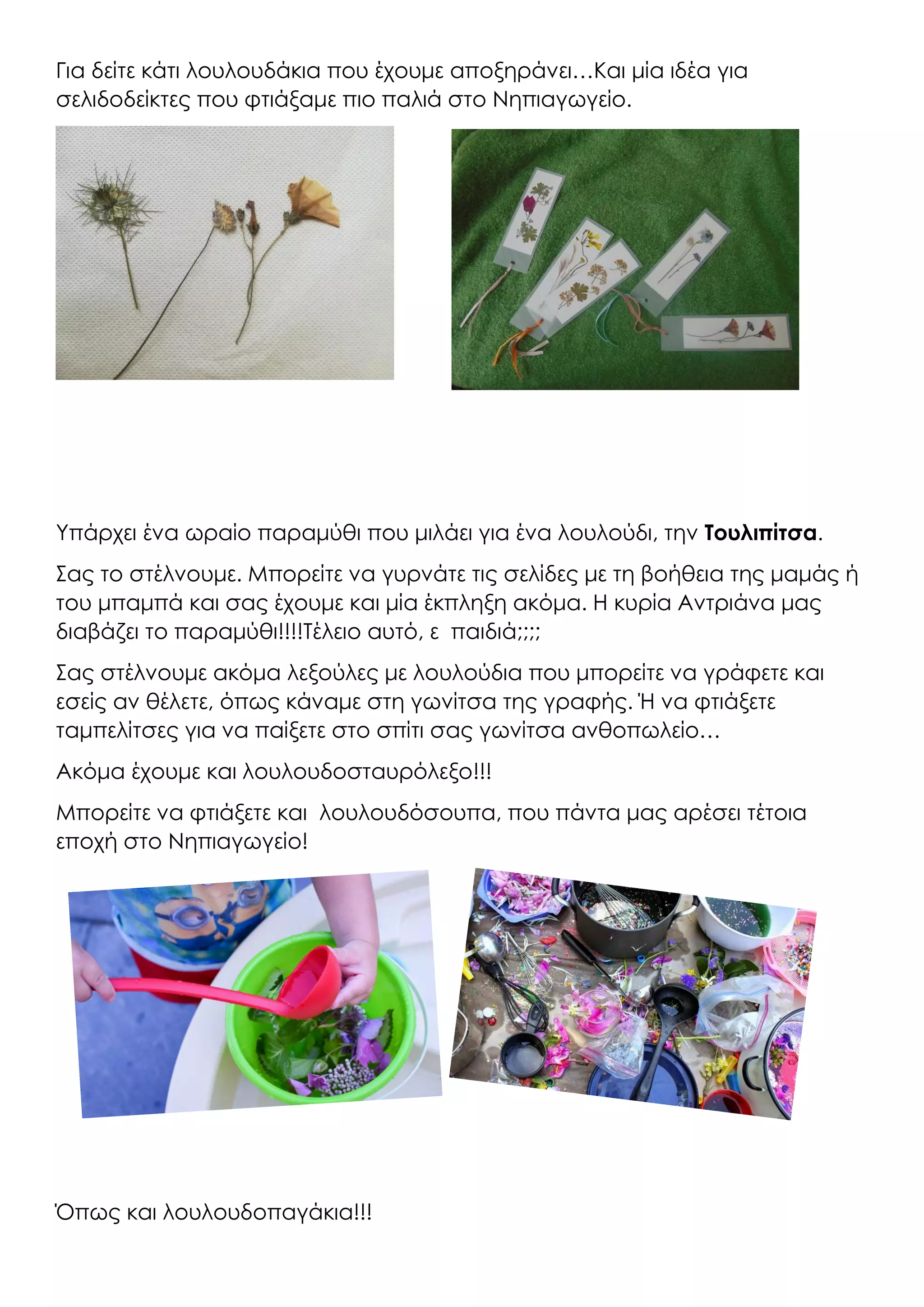 Για δείτε κάτι λουλουδάκια που έχουμε αποξηράνει…Και μία ιδέα για
σελιδοδείκτες που φτιάξαμε πιο παλιά στο Νηπιαγωγείο.
Υπάρχει ένα ωραίο παραμύθι που μιλάει για ένα λουλούδι, την Τουλιπίτσα.
Σας το στέλνουμε. Μπορείτε να γυρνάτε τις σελίδες με τη βοήθεια της μαμάς ή
του μπαμπά και σας έχουμε και μία έκπληξη ακόμα. Η κυρία Αντριάνα μας
διαβάζει το παραμύθι!!!!Τέλειο αυτό, ε παιδιά;;;;
Σας στέλνουμε ακόμα λεξούλες με λουλούδια που μπορείτε να γράφετε και
εσείς αν θέλετε, όπως κάναμε στη γωνίτσα της γραφής. Ή να φτιάξετε
ταμπελίτσες για να παίξετε στο σπίτι σας γωνίτσα ανθοπωλείο…
Ακόμα έχουμε και λουλουδοσταυρόλεξο!!!
Μπορείτε να φτιάξετε και λουλουδόσουπα, που πάντα μας αρέσει τέτοια
εποχή στο Νηπιαγωγείο!
Όπως και λουλουδοπαγάκια!!!
 