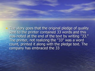 The story goes that the original pledge of quality sent to the printer contained 33 words and this was noted at the end of the text by writing "33." The printer, not realizing the "33" was a word count, printed it along with the pledge text. The company has embraced the 33 