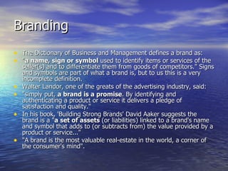Branding The Dictionary of Business and Management defines a brand as:  " a name, sign or symbol  used to identify items or services of the seller(s) and to differentiate them from goods of competitors." Signs and symbols are part of what a brand is, but to us this is a very incomplete definition.  Walter Landor, one of the greats of the advertising industry, said:  "simply put,  a brand is a promise . By identifying and authenticating a product or service it delivers a pledge of satisfaction and quality."  In his book, 'Building Strong Brands' David Aaker suggests the brand is a " a set of assets  (or liabilities) linked to a brand's name and symbol that adds to (or subtracts from) the value provided by a product or service..."  "A brand is the most valuable real-estate in the world, a corner of the consumer's mind".  