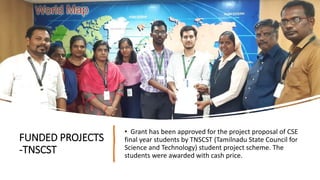 FUNDED PROJECTS
-TNSCST
• Grant has been approved for the project proposal of CSE
final year students by TNSCST (Tamilnadu State Council for
Science and Technology) student project scheme. The
students were awarded with cash price.
 