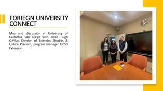 Mou and discussion at University of
California San Diego with dean Hugo
O.Villar, Division of Extended Studies &
Ljubica Plavsich, program manager UCSD
Extension.
FORIEGN UNIVERSITY
CONNECT
 