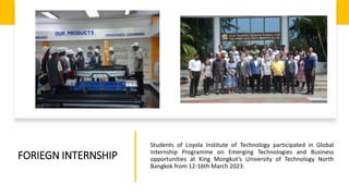 FORIEGN INTERNSHIP
Students of Loyola Institute of Technology participated in Global
Internship Programme on Emerging Technologies and Business
opportunities at King Mongkut’s University of Technology North
Bangkok from 12-16th March 2023.
 
