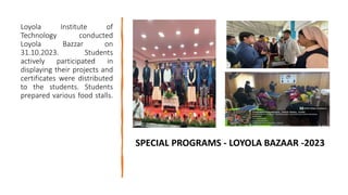 Loyola Institute of
Technology conducted
Loyola Bazzar on
31.10.2023. Students
actively participated in
displaying their projects and
certificates were distributed
to the students. Students
prepared various food stalls.
SPECIAL PROGRAMS - LOYOLA BAZAAR -2023
 