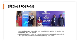 SPECIAL PROGRAMS
• Mrs.Priyadharshini and Mrs.Zuibaida from ECE Department attened the semicon India
conference on 24.03.23 at Banglore.
• Faculty members Dr. V. L. raja, Dr. Prabu, Dr. Bhuvaneshwari participated Bridge 2023 on
14/03/2023 conducted by ICT Academy at Nandambakkam Trade Center.
 