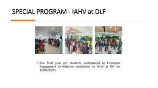 SPECIAL PROGRAM - IAHV at DLF
• Our final year girl students participated in Employee
Engagement Orientation conducted by IAHV at DLF on
26/04/2023.
 