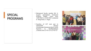 SPECIAL
PROGRAMS
• Mechanical faculty member Mr. S.
Logesh participated Intelectual
Property Rights -Yatra from
14/03/2023 to 15/03/2023 conducted
at Raag Hotel, T. Nagar.
• Faculties of LIT took part in
UMAGINE chennai
(Technology,Enterprenership & skills
Summit) in Nandhambakam
,Chennai from 23-03-23 to 25-03-23
 