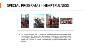 SPECIAL PROGRAMS - HEARTFULNESS
• Our faculty members Mr. A. Anbarasan from Mech department and Ms.Udith
Emmimal from EEE department attended the Heartfulness State Level Youth
Seminar "Break AII Barriers", held at Heartfulness Meditation Centre, Diamond
Jubilee Park,Tiruppur on 25th & 26th February 2023 and planted nearly 1000
saplings.
 
