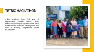 TETRIC HACKATHON
• The students from 3rd year IT
department namely Malini, Selvi,
Madhumitha has participated in the Tetric
hackathon for Full stack development and
won a training programme worth
Rs.4,80,000.
 