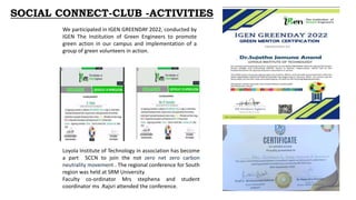 Loyola Institute of Technology in association has become
a part SCCN to join the not zero net zero carbon
neutrality movement . The regional conference for South
region was held at SRM University
Faculty co-ordinator Mrs stephena and student
coordinator ms .Rajsri attended the conference.
We participated in IGEN GREENDAY 2022, conducted by
IGEN The Institution of Green Engineers to promote
green action in our campus and implementation of a
group of green volunteers in action.
SOCIAL CONNECT-CLUB -ACTIVITIES
 