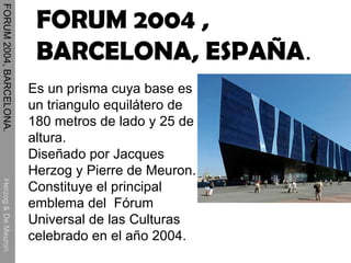 FORUM 2004, BARCELONA.  Herzog & De Meuron Es un prisma cuya base es un triangulo equilátero de 180 metros de lado y 25 de altura.  Diseñado por Jacques Herzog y Pierre de Meuron. Constituye el principal emblema del  Fórum Universal de las Culturas celebrado en el año 2004. FORUM 2004 , BARCELONA, ESPAÑA . 