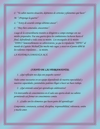 C: ‘’Ya saben nuestra situación, dejémonos de cortesías y planeemos qué hacer’’
M: ‘’¡Propongo la guerra!’’
L: ‘’ Estoy de acuerdo contigo debemos atacar’’.
C: ‘’Muy bien camaradas, atacaremos’’.
Luego de la extraordinaria reunión se dirigieron a campo enemigo con sus
misiles preparados. Fue una guerra épica los combatientes lucharon hasta el
final, defendiendo a toda costa su misión. Los encargados de la misión
‘’050913’’lamentablemente no sobrevivieron, ya que la tripulación ‘’HPTO’’ al
mando de Capitán Michaell fue mucho más sagaz y atacó en el punto débil de
los valientes tripulantes… su misión.
LA HISTORIA COMIENZA ACÁ.
CUENTO DE LAS HERRAMIENTAS.
1. ¿Qué reflexión nos deja este pequeño cuento?
Todos somos necesarios en un equipo dependiendo de nuestra especialidad y
nuestras capacidades, juntándolas podemos llegar a hacer un buen trabajo.
2. ¿Qué entiende usted por aprendizaje colaborativo?
Un intercambio de conocimientos en el cada uno aporta desde sus saberes
permitiendo así formar un conocimiento común.
3. ¿Cuáles son los elementos que hacen parte del aprendizaje?
Compromiso, constancia, actitud, disciplina, responsabilidad, tolerancia, unión
y mucho amor.
 