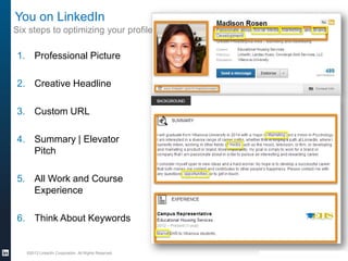 You on LinkedIn
Six steps to optimizing your profile

1. Professional Picture
2. Creative Headline

3. Custom URL
4. Summary | Elevator
Pitch
5. All Work and Course
Experience
6. Think About Keywords

©2013 LinkedIn Corporation. All Rights Reserved.

 