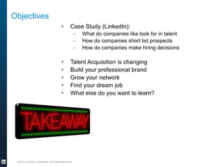 Objectives


Case Study (LinkedIn):
–
–
–







What do companies like look for in talent
How do companies short list prospects
How do companies make hiring decisions

Talent Acquisition is changing
Build your professional brand
Grow your network
Find your dream job
What else do you want to learn?

©2013 LinkedIn Corporation. All Rights Reserved.

 