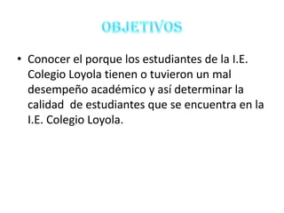 • Conocer el porque los estudiantes de la I.E.
  Colegio Loyola tienen o tuvieron un mal
  desempeño académico y así determinar la
  calidad de estudiantes que se encuentra en la
  I.E. Colegio Loyola.
 