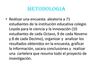 • Realizar una encuesta aleatoria a 71
  estudiantes de la institución educativa colegio
  Loyola para le ciencia y la innovación (10
  estudiantes de cada Octavo, 9 de cada Noveno
  y 8 de cada Decimo), organizar y analizar los
  resultados obtenidos en la encuesta, graficar
  la información, sacara conclusiones y realizar
  una cartelera que resuma todo el proyecto de
  investigación.
 