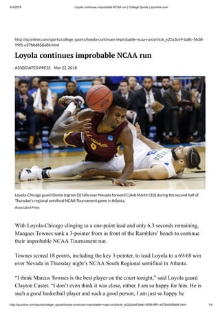 4/3/2018 Loyola continues improbable NCAA run | College Sports | qconline.com
http://qconline.com/sports/college_sports/loyola-continues-improbable-ncaa-run/article_e22a3ce9-ba8c-5638-99f1-e37bbd858a06.html 1/4
http://qconline.com/sports/college_sports/loyola-continues-improbable-ncaa-run/article_e22a3ce9-ba8c-5638-
99f1-e37bbd858a06.html
Loyola continues improbable NCAA run
ASSOCIATED PRESS Mar 22, 2018
Loyola-Chicago guard Donte Ingram (0) falls over Nevada forward Caleb Martin (10) during the second half of
Thursday's regional semi nal NCAA Tournament game in Atlanta.
Associated Press
With Loyola-Chicago clinging to a one-point lead and only 6.3 seconds remaining,
Marques Townes sank a 3-pointer from in front of the Ramblers’ bench to continue
their improbable NCAA Tournament run.
Townes scored 18 points, including the key 3-pointer, to lead Loyola to a 69-68 win
over Nevada in Thursday night’s NCAA South Regional semifinal in Atlanta.
“I think Marcus Townes is the best player on the court tonight,” said Loyola guard
Clayton Custer. “I don’t even think it was close, either. I am so happy for him. He is
such a good basketball player and such a good person, I am just so happy he
 