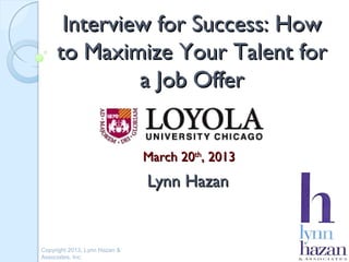 Interview for Success: How
     to Maximize Your Talent for
              a Job Offer


                               March 20th, 2013
                               Lynn Hazan


Copyright 2013, Lynn Hazan &
Associates, Inc.
 