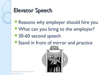Elevator Speech
   Reasons  why employer should hire you
   What can you bring to the employer?
   30-60 second speech
   Stand in front of mirror and practice




Copyright 2013, Lynn Hazan &
Associates, Inc.
 