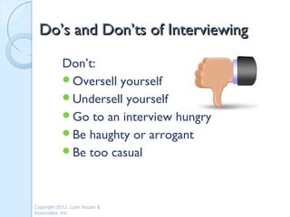 Do’s and Don’ts of Interviewing

           Don’t:
           Oversell yourself
           Undersell yourself
           Go to an interview hungry
           Be haughty or arrogant
           Be too casual




Copyright 2013, Lynn Hazan &
Associates, Inc.
 