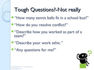 Tough Questions?-Not really
“How              many tennis balls fit in a school bus?”
“How              do you resolve conflict?”
“Describe                     how you worked as part of a
   team?”
“Describe                     your work ethic.”
“Any            questions for me?”


Copyright 2013, Lynn Hazan &
Associates, Inc.
 
