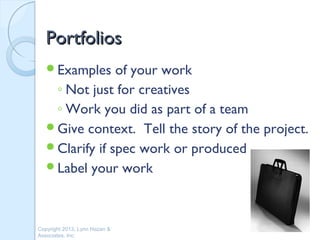Portfolios
   Examples    of your work
    ◦ Not just for creatives
    ◦ Work you did as part of a team
   Give context. Tell the story of the project.
   Clarify if spec work or produced
   Label your work




Copyright 2013, Lynn Hazan &
Associates, Inc.
 