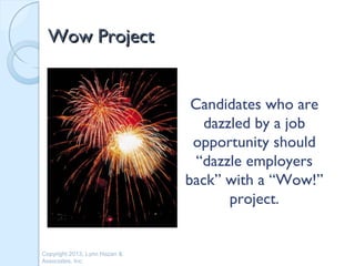Wow Project


                                Candidates who are
                                  dazzled by a job
                                opportunity should
                                 “dazzle employers
                               back” with a “Wow!”
                                      project.


Copyright 2013, Lynn Hazan &
Associates, Inc.
 